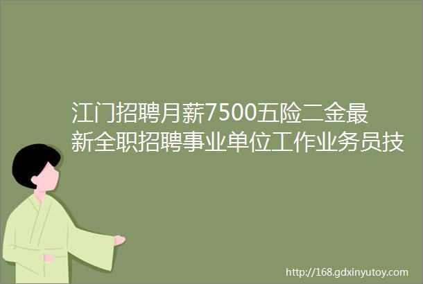 江门招聘月薪7500五险二金最新全职招聘事业单位工作业务员技工行政等